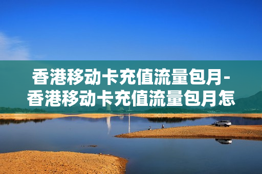 香港移动卡充值流量包月-香港移动卡充值流量包月怎么收费