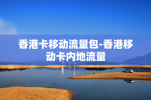 香港卡移动流量包-香港移动卡内地流量