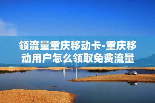 领流量重庆移动卡-重庆移动用户怎么领取免费流量