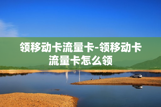 领移动卡流量卡-领移动卡流量卡怎么领
