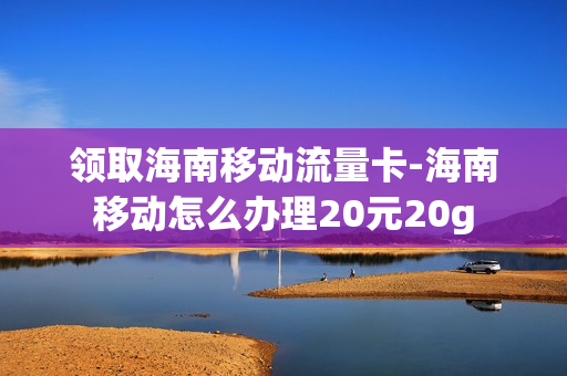 领取海南移动流量卡-海南移动怎么办理20元20g