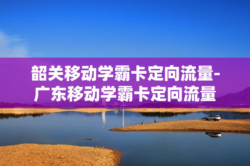 韶关移动学霸卡定向流量-广东移动学霸卡定向流量