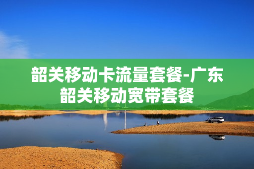 韶关移动卡流量套餐-广东韶关移动宽带套餐