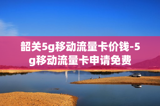 韶关5g移动流量卡价钱-5g移动流量卡申请免费