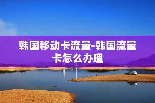 韩国移动卡流量-韩国流量卡怎么办理