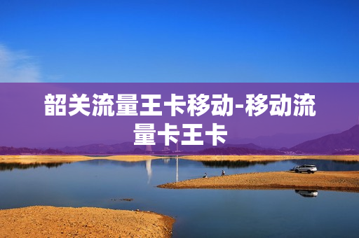 韶关流量王卡移动-移动流量卡王卡