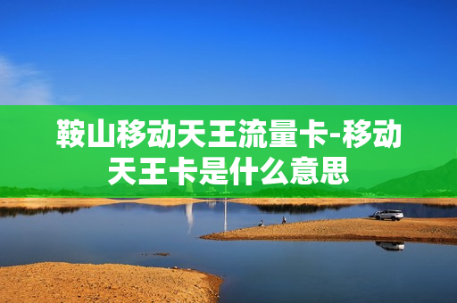鞍山移动天王流量卡-移动天王卡是什么意思