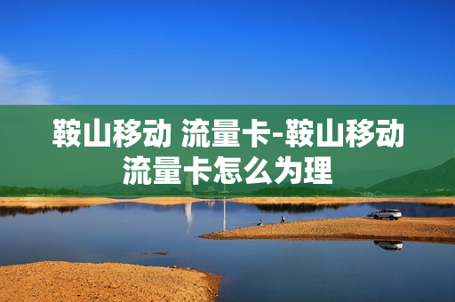 鞍山移动 流量卡-鞍山移动流量卡怎么为理