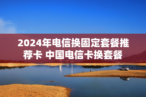 2024年电信换固定套餐推荐卡 中国电信卡换套餐
