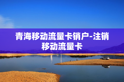 青海移动流量卡销户-注销移动流量卡