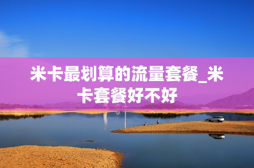 米卡最划算的流量套餐_米卡套餐好不好