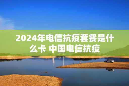 2024年电信抗疫套餐是什么卡 中国电信抗疫