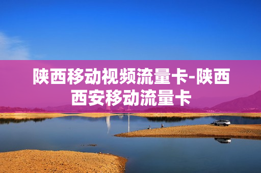 陕西移动视频流量卡-陕西西安移动流量卡