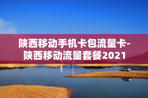 陕西移动手机卡包流量卡-陕西移动流量套餐2021