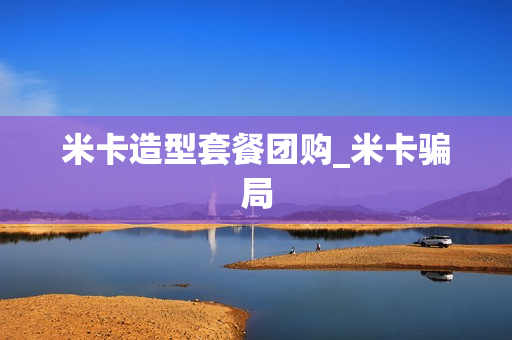 米卡造型套餐团购_米卡骗局