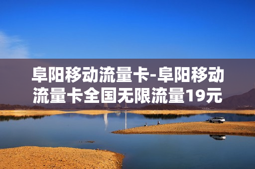 阜阳移动流量卡-阜阳移动流量卡全国无限流量19元