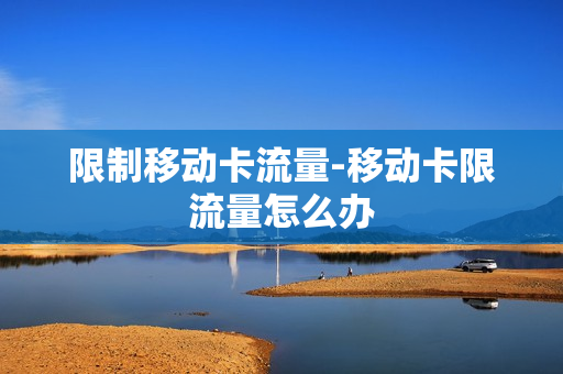 限制移动卡流量-移动卡限流量怎么办