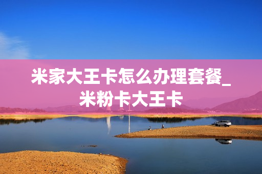 米家大王卡怎么办理套餐_米粉卡大王卡