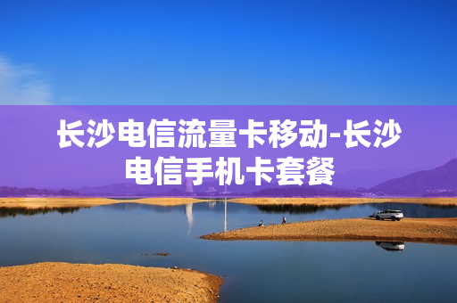 长沙电信流量卡移动-长沙电信手机卡套餐