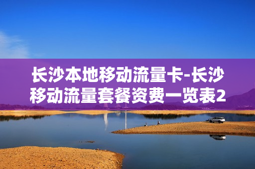 长沙本地移动流量卡-长沙移动流量套餐资费一览表2020