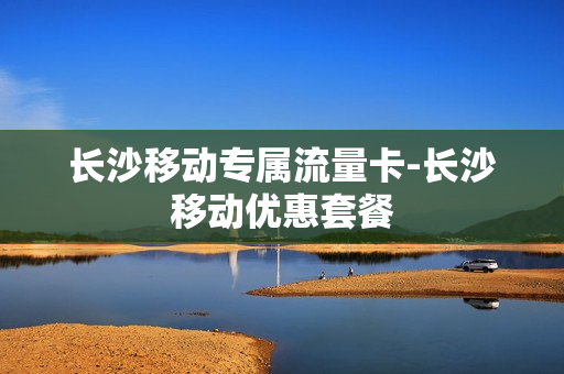 长沙移动专属流量卡-长沙移动优惠套餐