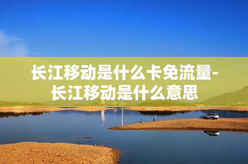 长江移动是什么卡免流量-长江移动是什么意思