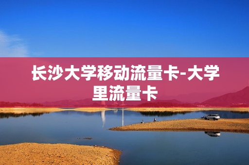 长沙大学移动流量卡-大学里流量卡