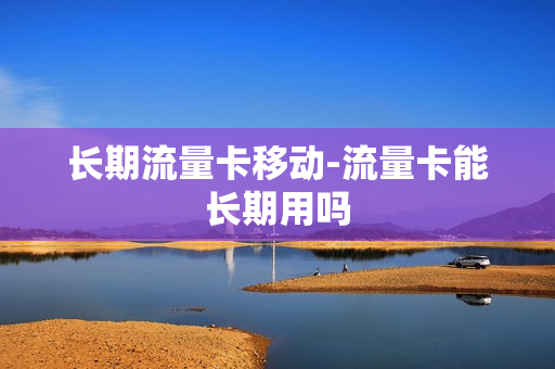 长期流量卡移动-流量卡能长期用吗