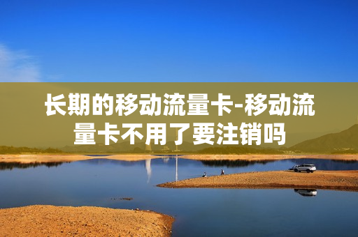 长期的移动流量卡-移动流量卡不用了要注销吗