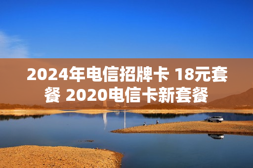 2024年电信招牌卡 18元套餐 2020电信卡新套餐
