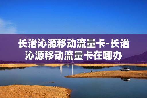 长治沁源移动流量卡-长治沁源移动流量卡在哪办