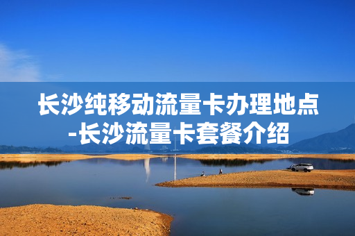 长沙纯移动流量卡办理地点-长沙流量卡套餐介绍