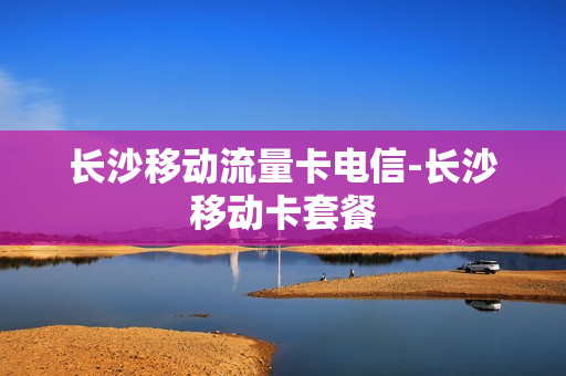 长沙移动流量卡电信-长沙移动卡套餐