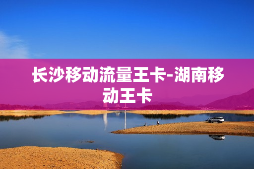 长沙移动流量王卡-湖南移动王卡