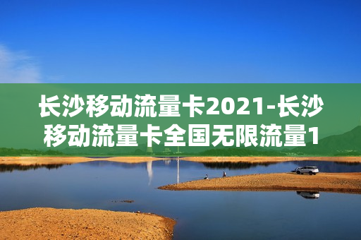 长沙移动流量卡2021-长沙移动流量卡全国无限流量19元