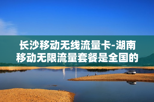 长沙移动无线流量卡-湖南移动无限流量套餐是全国的吗