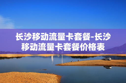 长沙移动流量卡套餐-长沙移动流量卡套餐价格表