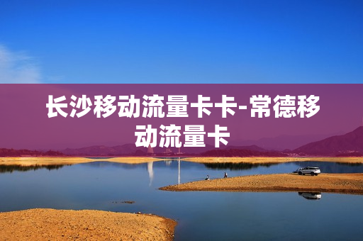 长沙移动流量卡卡-常德移动流量卡