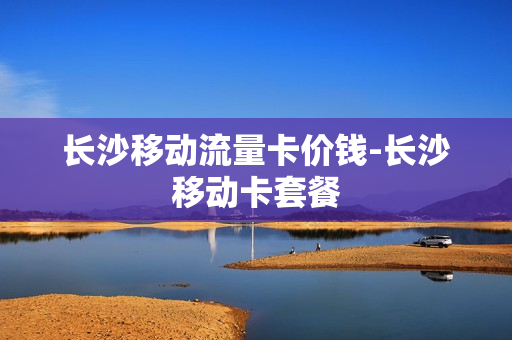 长沙移动流量卡价钱-长沙移动卡套餐