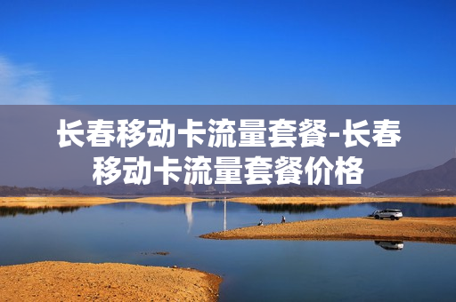 长春移动卡流量套餐-长春移动卡流量套餐价格
