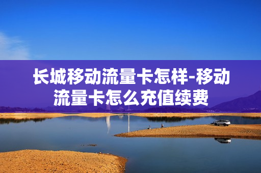 长城移动流量卡怎样-移动流量卡怎么充值续费