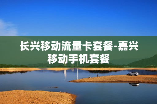 长兴移动流量卡套餐-嘉兴移动手机套餐