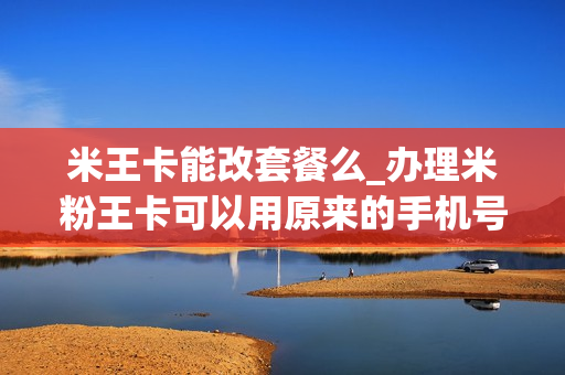 米王卡能改套餐么_办理米粉王卡可以用原来的手机号吗
