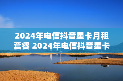 2024年电信抖音星卡月租套餐 2024年电信抖音星卡月租套餐多少钱
