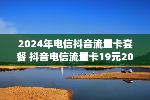2024年电信抖音流量卡套餐 抖音电信流量卡19元200g真的吗