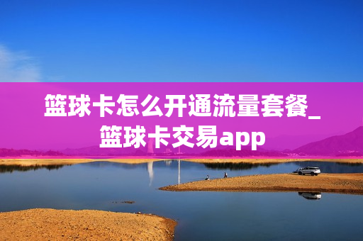 篮球卡怎么开通流量套餐_篮球卡交易app