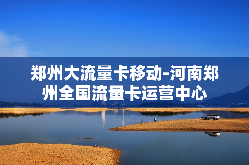 郑州大流量卡移动-河南郑州全国流量卡运营中心