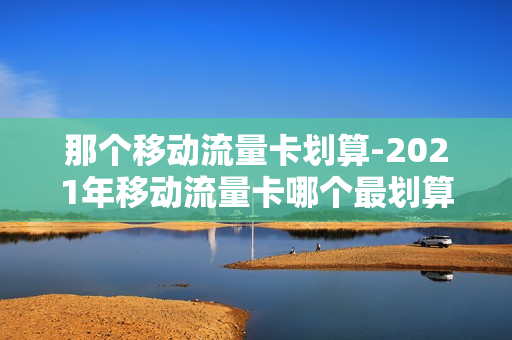 那个移动流量卡划算-2021年移动流量卡哪个最划算