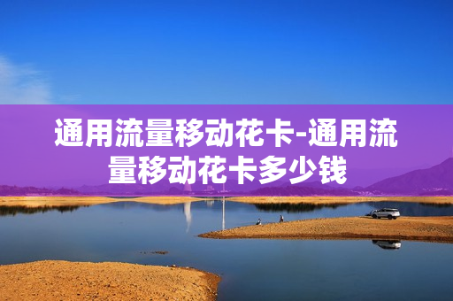 通用流量移动花卡-通用流量移动花卡多少钱