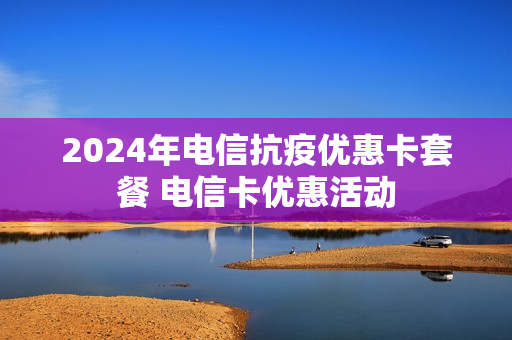 2024年电信抗疫优惠卡套餐 电信卡优惠活动